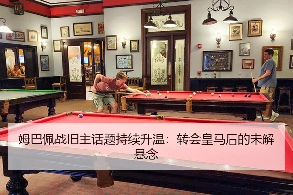 姆巴佩战旧主话题持续升温：转会皇马后的未解悬念